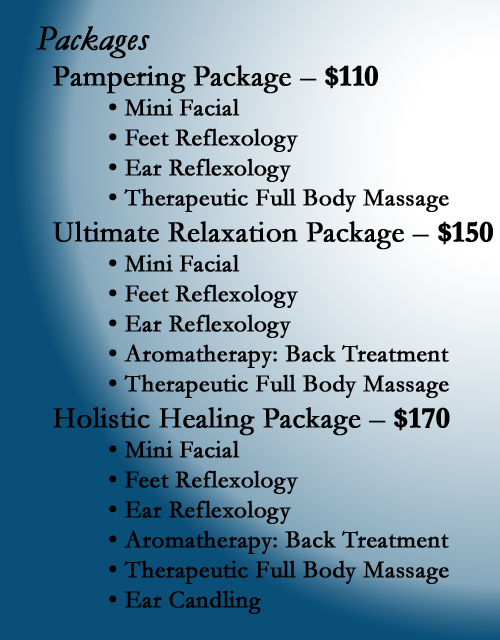 We offer Spa Packages.  We have a Pampering Package that consists of a Mini Facial, Feet Relexology, Ear Reflexology and a Therapeutic Full Body Massage.  We have a Ultimate Relaxation Package that consists of a Mini Facial, Feet Relexology, Ear Reflexology, Aromatheraphy: Back Treatment and a Therapeutic Full Body Massage.  We have a Holistic Healing Package that consists of a Mini Facial, Feet Relexology, Ear Reflexology, Aromatheraphy: Back Treatment, a Therapeutic Full Body Massage, and Ear Candling for you sinuses.